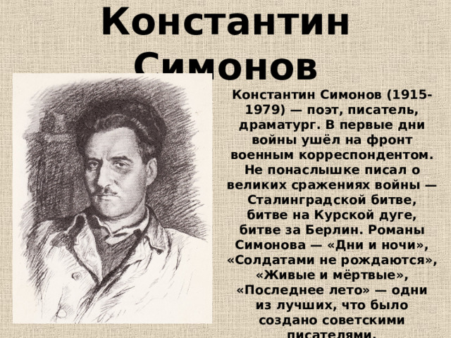 Константин  Симонов Константин Симонов (1915-1979) — поэт, писатель, драматург. В первые дни войны ушёл на фронт военным корреспондентом. Не понаслышке писал о великих сражениях войны — Сталинградской битве, битве на Курской дуге, битве за Берлин. Романы Симонова — «Дни и ночи», «Солдатами не рождаются», «Живые и мёртвые», «Последнее лето» — одни из лучших, что было создано советскими писателями. 