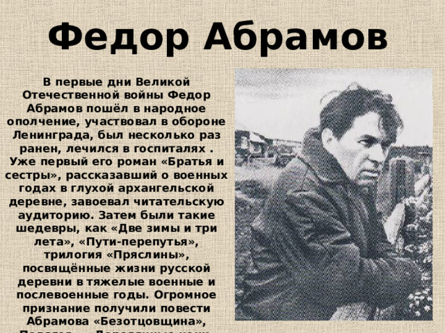 Федор Абрамов  В первые дни Великой Отечественной войны Федор Абрамов пошёл в народное ополчение, участвовал в обороне Ленинграда, был несколько раз ранен, лечился в госпиталях . Уже первый его роман «Братья и сестры», рассказавший о военных годах в глухой архангельской деревне, завоевал читательскую аудиторию. Затем были такие шедевры, как «Две зимы и три лета», «Пути-перепутья», трилогия «Пряслины», посвящённые жизни русской деревни в тяжелые военные и послевоенные годы. Огромное признание получили повести Абрамова «Безотцовщина», «Пелагея», «Деревянные кони», сборник рассказов «Трава-мурава». 