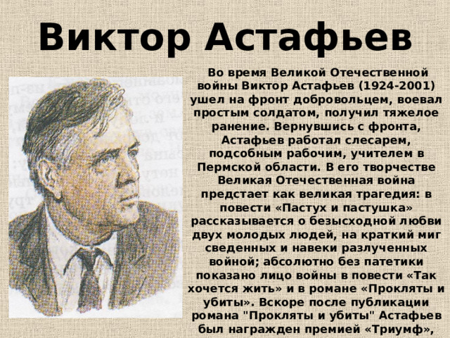 Виктор Астафьев  Во время Великой Отечественной войны Виктор Астафьев (1924-2001) ушел на фронт добровольцем, воевал простым солдатом, получил тяжелое ранение. Вернувшись с фронта, Астафьев работал слесарем, подсобным рабочим, учителем в Пермской области. В его творчестве Великая Отечественная война предстает как великая трагедия: в повести «Пастух и пастушка» рассказывается о безысходной любви двух молодых людей, на краткий миг сведенных и навеки разлученных войной; абсолютно без патетики показано лицо войны в повести «Так хочется жить» и в романе «Прокляты и убиты». Вскоре после публикации романа 