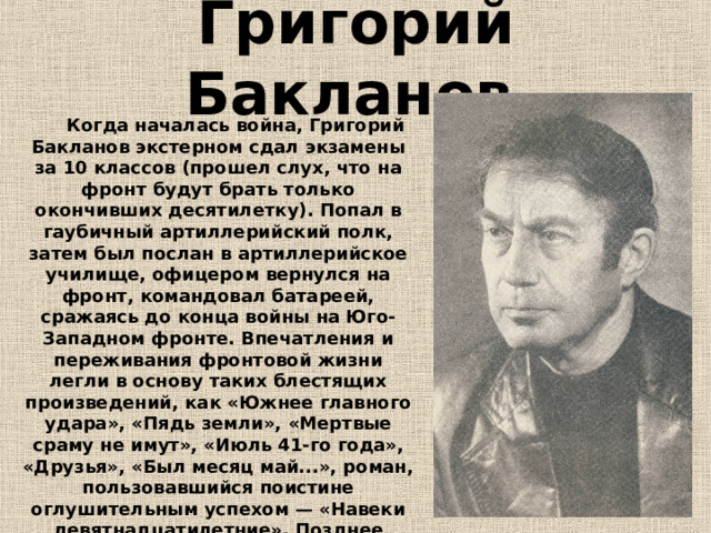 Григорий Бакланов          Когда началась война, Григорий Бакланов экстерном сдал экзамены за 10 классов (прошел слух, что на фронт будут брать только окончивших десятилетку). Попал в гаубичный артиллерийский полк, затем был послан в артиллерийское училище, офицером вернулся на фронт, командовал батареей, сражаясь до конца войны на Юго-Западном фронте. Впечатления и переживания фронтовой жизни легли в основу таких блестящих произведений, как «Южнее главного удара», «Пядь земли», «Мертвые сраму не имут», «Июль 41-го года», «Друзья», «Был месяц май...», роман, пользовавшийся поистине оглушительным успехом — «Навеки девятнадцатилетние». Позднее вышли повести и рассказы «Я не был убит на войне».  