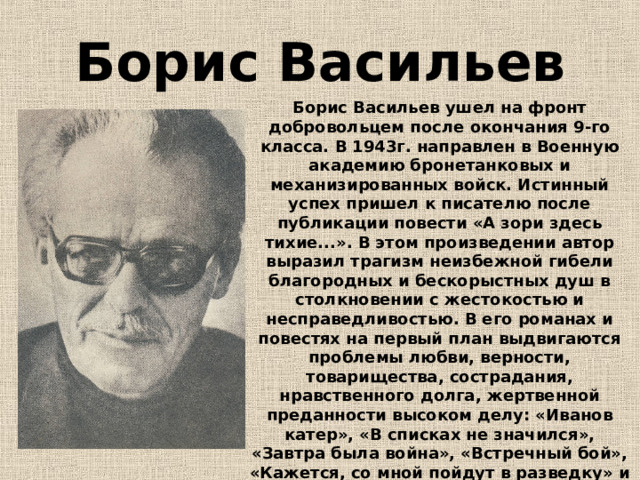 Борис Васильев Борис Васильев ушел на фронт добровольцем после окончания 9-го класса. В 1943г. направлен в Военную академию бронетанковых и механизированных войск. Истинный успех пришел к писателю после публикации повести «А зори здесь тихие...». В этом произведении автор выразил трагизм неизбежной гибели благородных и бескорыстных душ в столкновении с жестокостью и несправедливостью. В его романах и повестях на первый план выдвигаются проблемы любви, верности, товарищества, сострадания, нравственного долга, жертвенной преданности высоком делу: «Иванов катер», «В списках не значился», «Завтра была война», «Встречный бой», «Кажется, со мной пойдут в разведку» и многие другие. В 1997 писатель был удостоен премии им. А. Д. Сахарова «За гражданское мужество». 
