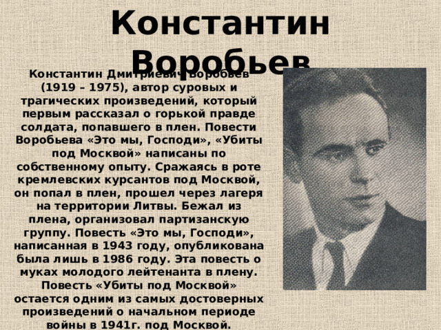 Константин Воробьев Константин Дмитриевич Воробьев (1919 – 1975), автор суровых и трагических произведений, который первым рассказал о горькой правде солдата, попавшего в плен. Повести Воробьева «Это мы, Господи», «Убиты под Москвой» написаны по собственному опыту. Сражаясь в роте кремлевских курсантов под Москвой, он попал в плен, прошел через лагеря на территории Литвы. Бежал из плена, организовал партизанскую группу. Повесть «Это мы, Господи», написанная в 1943 году, опубликована была лишь в 1986 году. Эта повесть о муках молодого лейтенанта в плену. Повесть «Убиты под Москвой» остается одним из самых достоверных произведений о начальном периоде войны в 1941г. под Москвой. 