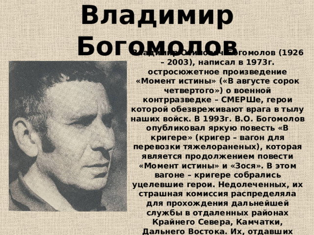 Владимир Богомолов Владимир Осипович Богомолов (1926 – 2003), написал в 1973г. остросюжетное произведение «Момент истины» («В августе сорок четвертого») о военной контрразведке – СМЕРШе, герои которой обезвреживают врага в тылу наших войск. В 1993г. В.О. Богомолов опубликовал яркую повесть «В кригере» (кригер – вагон для перевозки тяжелораненых), которая является продолжением повести «Момент истины» и «Зося». В этом вагоне – кригере собрались уцелевшие герои. Недолеченных, их страшная комиссия распределяла для прохождения дальнейшей службы в отдаленных районах Крайнего Севера, Камчатки, Дальнего Востока. Их, отдавших жизнь за Родину, искалеченных, не пощадили, отправили в самые отдаленные места.  