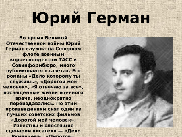 Юрий Герман Во время Великой Отечественной войны Юрий Герман служил на Северном флоте военным корреспондентом ТАСС и Совинформбюро, много публиковался в газетах. Его романы «Дело которому ты служишь», «Дорогой мой человек», «Я отвечаю за все», посвященные жизни военного врача, неоднократно переиздавались. По этим произведениям снят один из лучших советских фильмов «Дорогой мой человек». Известны и блестящие сценарии писателя — «Дело Румянцева», «Пирогов», «Белинский». 