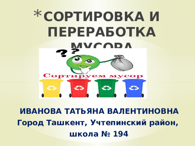 СОРТИРОВКА И ПЕРЕРАБОТКА МУСОРА ИВАНОВА ТАТЬЯНА ВАЛЕНТИНОВНА Город Ташкент, Учтепинский район, школа № 194 
