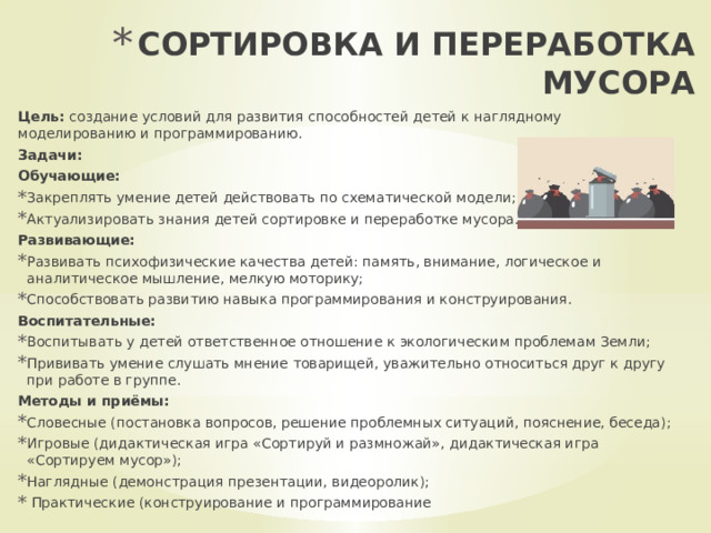 СОРТИРОВКА И ПЕРЕРАБОТКА МУСОРА   Цель: создание условий для развития способностей детей к наглядному моделированию и программированию. Задачи: Обучающие: Закреплять умение детей действовать по схематической модели; Актуализировать знания детей сортировке и переработке мусора. Развивающие: Развивать психофизические качества детей: память, внимание, логическое и аналитическое мышление, мелкую моторику; Способствовать развитию навыка программирования и конструирования. Воспитательные: Воспитывать у детей ответственное отношение к экологическим проблемам Земли; Прививать умение слушать мнение товарищей, уважительно относиться друг к другу при работе в группе. Методы и приёмы: Словесные (постановка вопросов, решение проблемных ситуаций, пояснение, беседа); Игровые (дидактическая игра «Сортируй и размножай», дидактическая игра «Сортируем мусор»); Наглядные (демонстрация презентации, видеоролик);  Практические (конструирование и программирование 