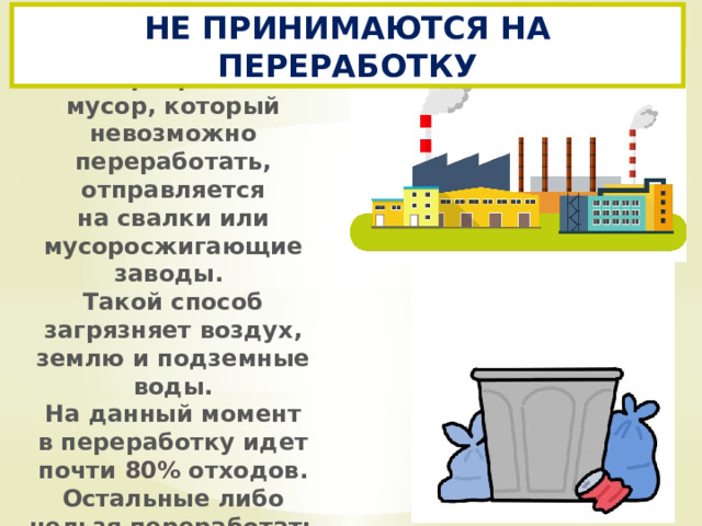 НЕ ПРИНИМАЮТСЯ НА ПЕРЕРАБОТКУ Неотсортированный мусор, который невозможно переработать, отправляется на свалки или мусоросжигающие заводы. Такой способ загрязняет воздух, землю и подземные воды. На данный момент в переработку идет почти  80% отходов. Остальные либо нельзя переработать вовсе, либо можно частично.  