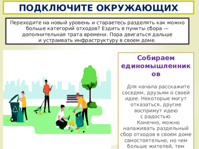ПОДКЛЮЧИТЕ ОКРУЖАЮЩИХ Переходите на новый уровень и стараетесь разделять как можно больше категорий отходов? Ездить в пункты сбора — дополнительная трата времени. Пора двигаться дальше и устраивать инфраструктуру в своем доме. Собираем единомышленников   Для начала расскажите соседям, друзьям о своей идее. Некоторые могут отказаться, другие воспримут идею с радостью.  Конечно, можно налаживать раздельный сбор отходов в своем доме самостоятельно, но чем больше жителей, тем проще.. 
