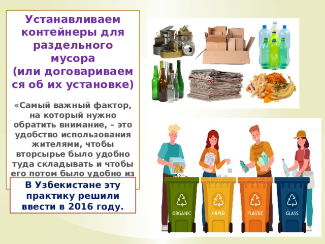 Устанавливаем контейнеры для раздельного мусора (или договариваемся об их установке)  «Самый важный фактор, на который нужно обратить внимание, – это удобство использования жителями, чтобы вторсырье было удобно туда складывать и чтобы его потом было удобно из них доставать» В Узбекистане эту практику решили ввести в 2016 году. 