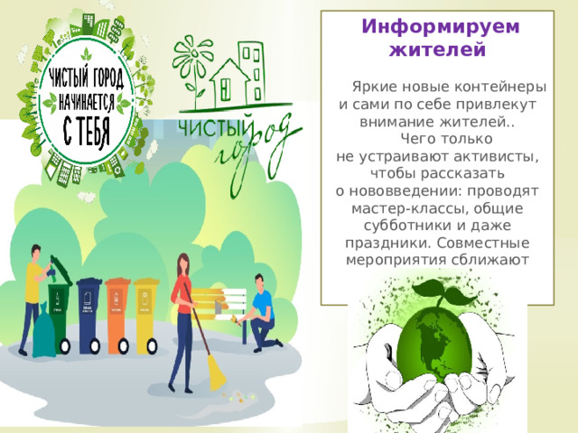  Информируем жителей   Яркие новые контейнеры и сами по себе привлекут внимание жителей..  Чего только не устраивают активисты, чтобы рассказать о нововведении: проводят мастер-классы, общие субботники и даже праздники. Совместные мероприятия сближают соседей! 
