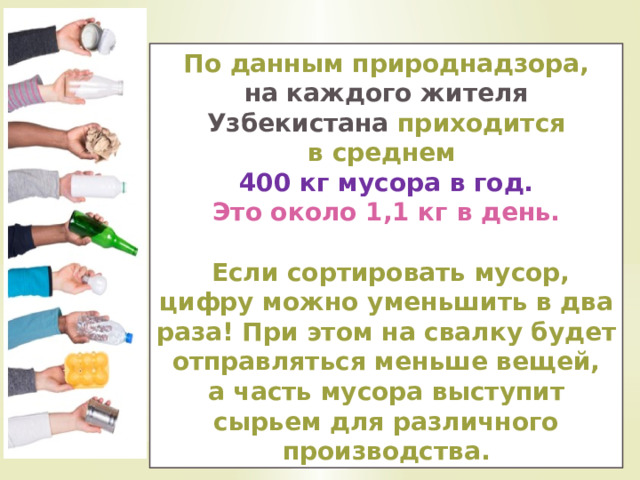 По данным природнадзора, на каждого жителя Узбекистана приходится в среднем 400 кг мусора в год. Это около 1,1 кг в день.   Если сортировать мусор, цифру можно уменьшить в два раза! При этом на свалку будет отправляться меньше вещей, а часть мусора выступит сырьем для различного производства. 