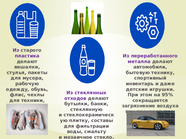 Из  старого пластика делают вешалки , стулья, пакеты для мусора, рабочую одежду, обувь, флис, чехлы для техники, машин и отделочные материалы. Из переработанного металла делают автомобили, бытовую технику, спортивный инвентарь и даже детские игрушки. При этом на 95% сокращается загрязнение воздуха при производстве . Из стеклянных отходов делают бутылки, банки, стеклянную и стеклокерамическую плитку, составы для фильтрации воды, смальту и мозаичное стекло. 