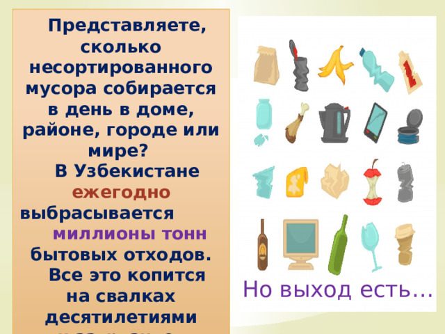  Представляете, сколько несортированного мусора собирается в день в доме, районе, городе или мире?  В Узбекистане ежегодно  выбрасывается    миллионы тонн бытовых отходов.  Все это копится на свалках десятилетиями и загрязняет планету. Но выход есть… 