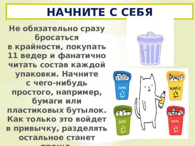 НАЧНИТЕ С СЕБЯ Не обязательно сразу бросаться в крайности, покупать 11 ведер и фанатично читать состав каждой упаковки. Начните с чего-нибудь простого, например, бумаги или пластиковых бутылок. Как только это войдет в привычку, разделять остальное станет проще. 