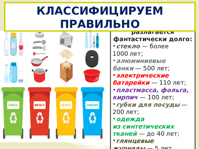 КЛАССИФИЦИРУЕМ ПРАВИЛЬНО Некоторый мусор разлагается фантастически долго: стекло  — более 1000 лет; алюминиевые банки  — 500 лет; электрические батарейки  — 110 лет; пластмасса, фольга, кирпич  — 100 лет; губки для посуды  — 200 лет; одежда из синтетических тканей  — до 40 лет; глянцевые журналы  — 5 лет . 