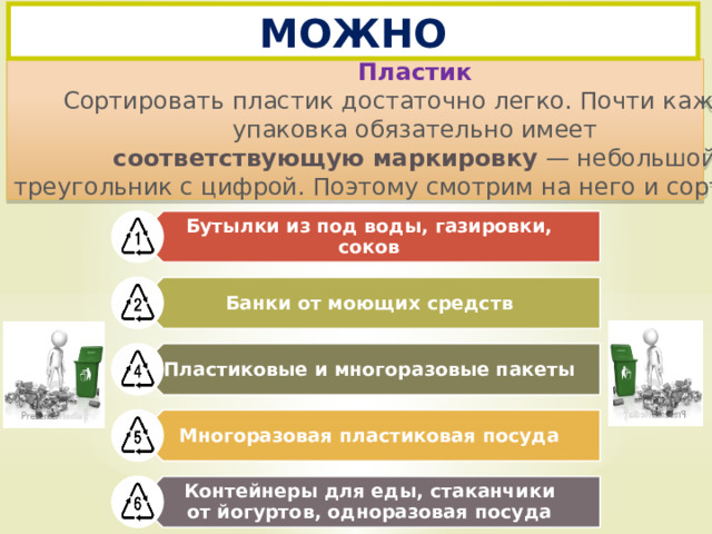 Бутылки из под воды, газировки, соков Банки от моющих средств Пластиковые и многоразовые пакеты Многоразовая пластиковая посуда Контейнеры для еды, стаканчики от йогуртов, одноразовая посуда МОЖНО   Пластик Сортировать пластик достаточно легко. Почти каждая упаковка обязательно имеет  соответствующую маркировку  — небольшой треугольник с цифрой. Поэтому смотрим на него и сортируем..   