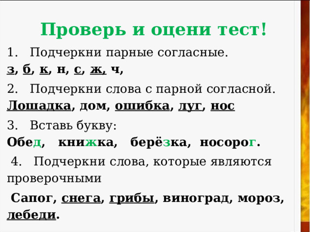 Проверь и оцени  тест! 1. Подчеркни парные согласные.  з , б , к , н, с , ж, ч, 2. Подчеркни слова с парной согласной.  Лошадка , дом, ошибка , луг , нос 3 . Вставь букву:  Обе д , кни ж ка, берё з ка, носоро г .  4. Подчеркни слова, которые являются проверочными  Сапог, снега , грибы , виноград, мороз, лебеди . 