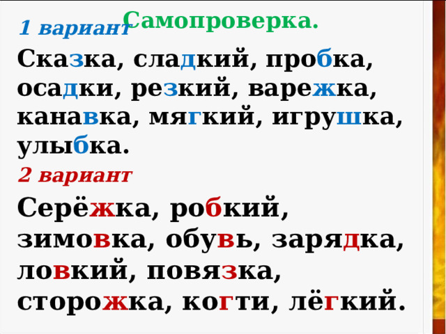 Самопроверка.   1 вариант  C ка з ка, сла д кий, про б ка, оса д ки, ре з кий, варе ж ка, кана в ка, мя г кий, игру ш ка, улы б ка. 2 вариант Серё ж ка, ро б кий, зимо в ка, обу в ь, заря д ка, ло в кий, повя з ка, сторо ж ка, ко г ти, лё г кий. 