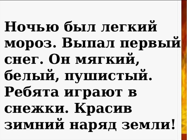 Ночью был легкий мороз. Выпал первый снег. Он мягкий, белый, пушистый. Ребята играют в снежки. Красив зимний наряд земли! 