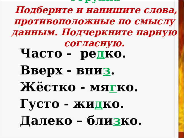 4 группа   Подберите и напишите слова, противоположные по смыслу данным. Подчеркните парную согласную.   Часто - ре д ко. Вверх - вни з . Жёстко - мя г ко. Густо -  жи д ко. Далеко – бли з ко. 