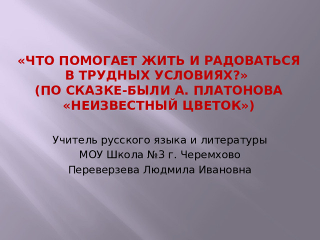 «Что помогает жить и радоваться в трудных условиях?»  (по сказке-были А. Платонова «Неизвестный цветок») Учитель русского языка и литературы МОУ Школа №3 г. Черемхово Переверзева Людмила Ивановна 