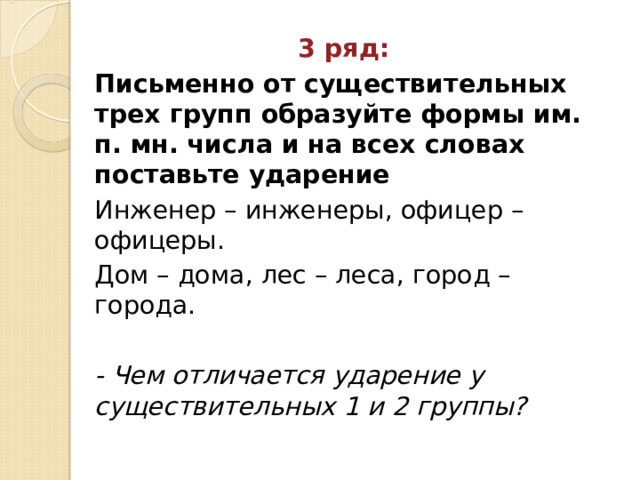 3 ряд: Письменно от существительных трех групп образуйте формы им. п. мн. числа и на всех словах поставьте ударение Инженер – инженеры, офицер – офицеры. Дом – дома, лес – леса, город – города. - Чем отличается ударение у существительных 1 и 2 группы?  