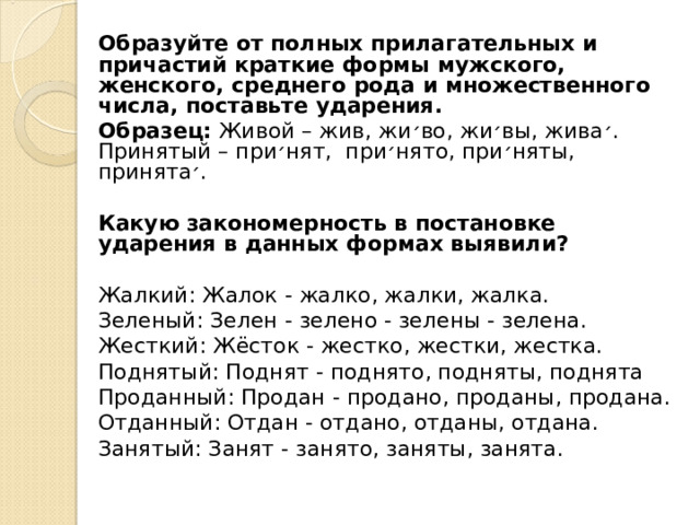 Образуйте от полных прилагательных и причастий краткие формы мужского, женского, среднего рода и множественного числа, поставьте ударения. Образец: Живой – жив, жи ׳ во, жи ׳ вы, жива ׳ . Принятый – при ׳ нят, при ׳ нято, при ׳ няты, принята ׳ .  Какую закономерность в постановке ударения в данных формах выявили? Жалкий: Жалок - жалко, жалки, жалка. Зеленый: Зелен - зелено - зелены - зелена. Жесткий: Жёсток - жестко, жестки, жестка. Поднятый: Поднят - поднято, подняты, поднята Проданный: Продан - продано, проданы, продана. Отданный: Отдан - отдано, отданы, отдана. Занятый: Занят - занято, заняты, занята. 