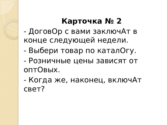 Карточка № 2 - ДоговОр с вами заключАт в конце следующей недели. - Выбери товар по каталОгу. - Розничные цены зависят от оптОвых. - Когда же, наконец, включАт свет? 