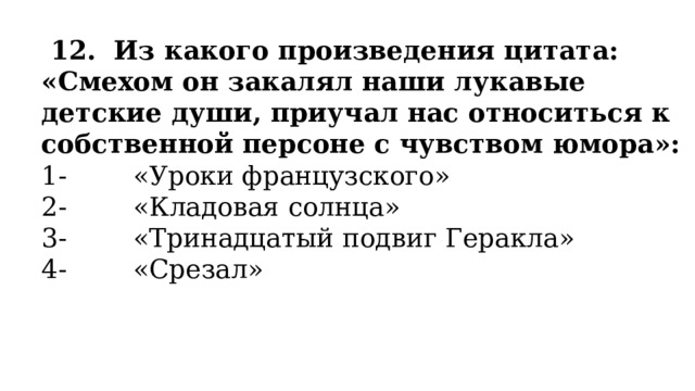   12.  Из какого произведения цитата: «Смехом он закалял наши лукавые детские души, приучал нас относиться к собственной персоне с чувством юмора»: 1-        «Уроки французского» 2-        «Кладовая солнца» 3-        «Тринадцатый подвиг Геракла» 4-        «Срезал» 