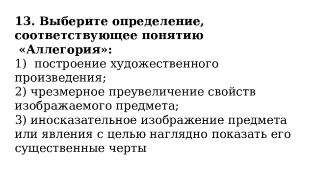 13. Выберите определение, соответствующее понятию  «Аллегория»: 1)  построение художественного произведения; 2) чрезмерное преувеличение свойств изображаемого предмета; 3) иносказательное изображение предмета или явления с целью наглядно показать его существенные черты 