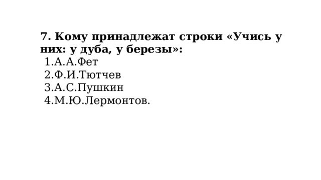 7. Кому принадлежат строки «Учись у них: у дуба, у березы»: А.А.Фет Ф.И.Тютчев А.С.Пушкин М.Ю.Лермонтов. 