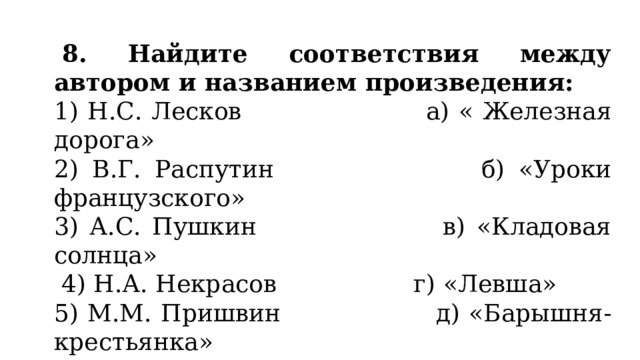   8. Найдите соответствия между автором и названием произведения: 1) Н.С. Лесков                      а) « Железная дорога» 2) В.Г. Распутин                   б) «Уроки французского» 3) А.С. Пушкин                    в) «Кладовая солнца»  4) Н.А. Некрасов                  г) «Левша» 5) М.М. Пришвин д) «Барышня-крестьянка» 