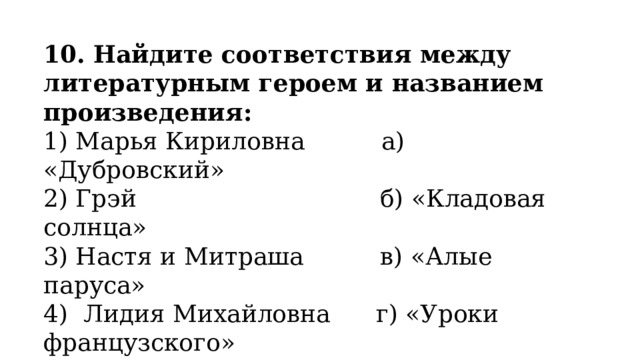 10. Найдите соответствия между литературным героем и названием произведения: 1) Марья Кириловна          а) «Дубровский» 2) Грэй                                б) «Кладовая солнца» 3) Настя и Митраша          в) «Алые паруса» 4)  Лидия Михайловна      г) «Уроки французского» 