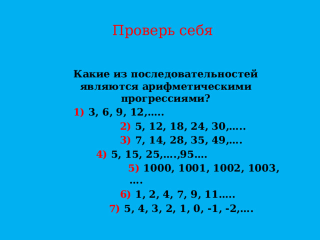 Проверь себя Какие из последовательностей являются арифметическими прогрессиями? 1) 3, 6, 9, 12,…..  2) 5, 12, 18, 24, 30,…..  3) 7, 14, 28, 35, 49,….  4) 5, 15, 25,….,95….  5) 1000, 1001, 1002, 1003,….  6) 1, 2, 4, 7, 9, 11…..  7) 5, 4, 3, 2, 1, 0, -1, -2,….   
