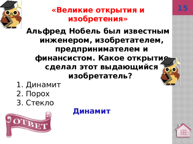 15 «Великие открытия и изобретения» Альфред Нобель был известным инженером, изобретателем, предпринимателем и финансистом. Какое открытие сделал этот выдающийся изобретатель? 1. Динамит 2. Порох 3. Стекло  Динамит 