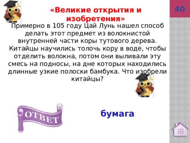 40 бумага  «Великие открытия и изобретения» Примерно в 105 году Цай Лунь нашел способ делать этот предмет из волокнистой внутренней части коры тутового дерева. Китайцы научились толочь кору в воде, чтобы отделить волокна, потом они выливали эту смесь на подносы, на дне которых находились длинные узкие полоски бамбука. Что изобрели китайцы? 