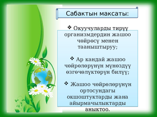 Сабактын максаты:  Окуучуларды тирүү организмдердин жашоо чөйрөсү менен тааныштыруу;  Ар кандай жашоо чөйрөлөрүнүн мүнөздүү өзгөчөлүктөрүн билүү ;  Жашоо чөйрөлөрүнүн ортосундагы окшоштуктарды жана айырмачылыктарды аныктоо . 