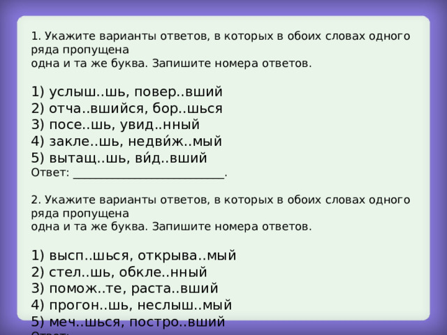 1. Укажите варианты ответов, в которых в обоих словах одного ряда пропущена одна и та же буква. Запишите номера ответов. 1) услыш..шь, повер..вший 2) отча..вшийся, бор..шься 3) посе..шь, увид..нный 4) закле..шь, недви́ж..мый 5) вытащ..шь, ви́д..вший Ответ: ___________________________. 2. Укажите варианты ответов, в которых в обоих словах одного ряда пропущена одна и та же буква. Запишите номера ответов. 1) высп..шься, открыва..мый 2) стел..шь, обкле..нный 3) помож..те, раста..вший 4) прогон..шь, неслыш..мый 5) меч..шься, постро..вший Ответ: ___________________________. 