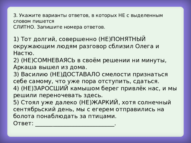3. Укажите варианты ответов, в которых НЕ с выделенным словом пишется СЛИТНО. Запишите номера ответов. 1) Тот долгий, совершенно (НЕ)ПОНЯТНЫЙ окружающим людям разговор сблизил Олега и Настю. 2) (НЕ)СОМНЕВАЯСЬ в своём решении ни минуты, Аркаша вышел из дома. 3) Василию (НЕ)ДОСТАВАЛО смелости признаться себе самому, что уже пора отступить, сдаться. 4) (НЕ)ЗАРОСШИЙ камышом берег привлёк нас, и мы решили переночевать здесь. 5) Стоял уже далеко (НЕ)ЖАРКИЙ, хотя солнечный сентябрьский день, мы с егерем отправились на болота понаблюдать за птицами. Ответ: ___________________________. 