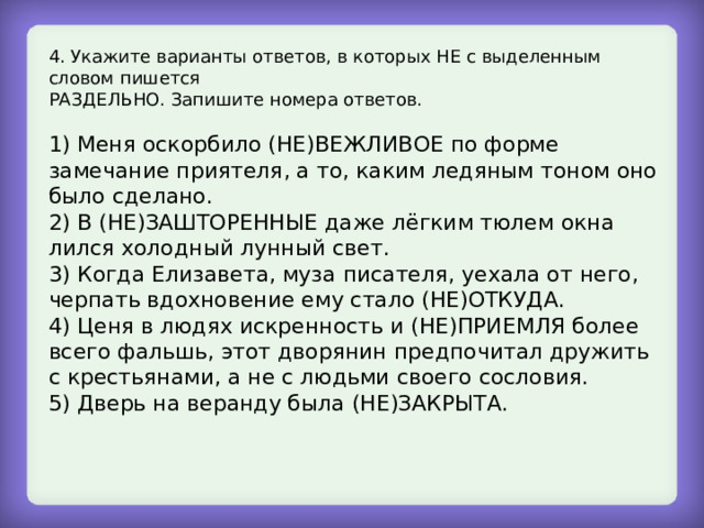 4. Укажите варианты ответов, в которых НЕ с выделенным словом пишется РАЗДЕЛЬНО. Запишите номера ответов. 1) Меня оскорбило (НЕ)ВЕЖЛИВОЕ по форме замечание приятеля, а то, каким ледяным тоном оно было сделано. 2) В (НЕ)ЗАШТОРЕННЫЕ даже лёгким тюлем окна лился холодный лунный свет. 3) Когда Елизавета, муза писателя, уехала от него, черпать вдохновение ему стало (НЕ)ОТКУДА. 4) Ценя в людях искренность и (НЕ)ПРИЕМЛЯ более всего фальшь, этот дворянин предпочитал дружить с крестьянами, а не с людьми своего сословия. 5) Дверь на веранду была (НЕ)ЗАКРЫТА. 