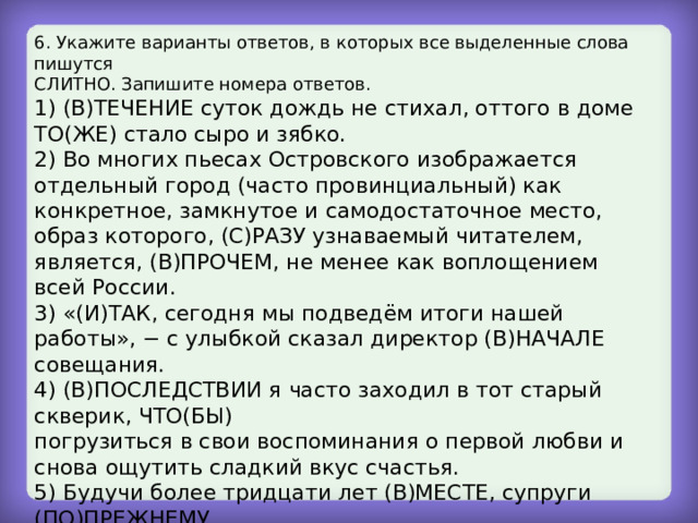 6. Укажите варианты ответов, в которых все выделенные слова пишутся СЛИТНО. Запишите номера ответов. 1) (В)ТЕЧЕНИЕ суток дождь не стихал, оттого в доме ТО(ЖЕ) стало сыро и зябко. 2) Во многих пьесах Островского изображается отдельный город (часто провинциальный) как конкретное, замкнутое и самодостаточное место, образ которого, (С)РАЗУ узнаваемый читателем, является, (В)ПРОЧЕМ, не менее как воплощением всей России. 3) «(И)ТАК, сегодня мы подведём итоги нашей работы», − с улыбкой сказал директор (В)НАЧАЛЕ совещания. 4) (В)ПОСЛЕДСТВИИ я часто заходил в тот старый скверик, ЧТО(БЫ) погрузиться в свои воспоминания о первой любви и снова ощутить сладкий вкус счастья. 5) Будучи более тридцати лет (В)МЕСТЕ, супруги (ПО)ПРЕЖНЕМУ любили друг друга, относились друг к другу с нежностью и уважением. 