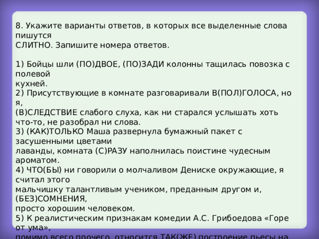 8. Укажите варианты ответов, в которых все выделенные слова пишутся СЛИТНО. Запишите номера ответов. 1) Бойцы шли (ПО)ДВОЕ, (ПО)ЗАДИ колонны тащилась повозка с полевой кухней. 2) Присутствующие в комнате разговаривали В(ПОЛ)ГОЛОСА, но я, (В)СЛЕДСТВИЕ слабого слуха, как ни старался услышать хоть что-то, не разобрал ни слова. 3) (КАК)ТОЛЬКО Маша развернула бумажный пакет с засушенными цветами лаванды, комната (С)РАЗУ наполнилась поистине чудесным ароматом. 4) ЧТО(БЫ) ни говорили о молчаливом Дениске окружающие, я считал этого мальчишку талантливым учеником, преданным другом и, (БЕЗ)СОМНЕНИЯ, просто хорошим человеком. 5) К реалистическим признакам комедии А.С. Грибоедова «Горе от ума», помимо всего прочего, относится ТАК(ЖЕ) построение пьесы на основе двух сюжетных линий; (ПРИ)ТОМ обе составляющие – любовная и общественно- политическая – проявляются в характере Чацкого. 