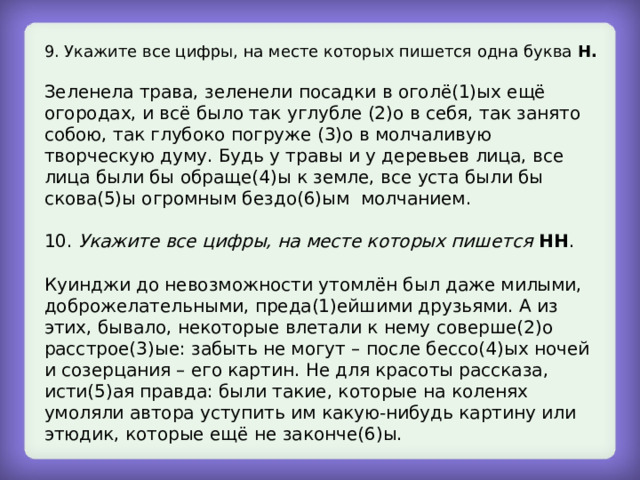9. Укажите все цифры, на месте которых пишется одна буква Н. Зеленела трава, зеленели посадки в оголё(1)ых ещё огородах, и всё было так углубле (2)о в себя, так занято собою, так глубоко погруже (3)о в молчаливую творческую думу. Будь у травы и у деревьев лица, все лица были бы обраще(4)ы к земле, все уста были бы скова(5)ы огромным бездо(6)ым молчанием. 10. Укажите все цифры, на месте которых пишется  НН . Куинджи до невозможности утомлён был даже милыми, доброжелательными, преда(1)ейшими друзьями. А из этих, бывало, некоторые влетали к нему соверше(2)о расстрое(3)ые: забыть не могут – после бессо(4)ых ночей и созерцания – его картин. Не для красоты рассказа, исти(5)ая правда: были такие, которые на коленях умоляли автора уступить им какую-нибудь картину или этюдик, которые ещё не законче(6)ы. 