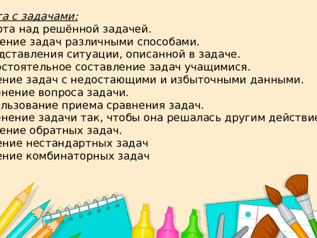 Работа с задачами:  - Работа над решённой задачей.  -Решение задач различными способами.  -Представления ситуации, описанной в задаче. Самостоятельное составление задач учащимися. Решение задач с недостающими и избыточными данными. Изменение вопроса задачи. Использование приема сравнения задач. Изменение задачи так, чтобы она решалась другим действием.  -Решение обратных задач. Решение нестандартных задач Решение комбинаторных задач 