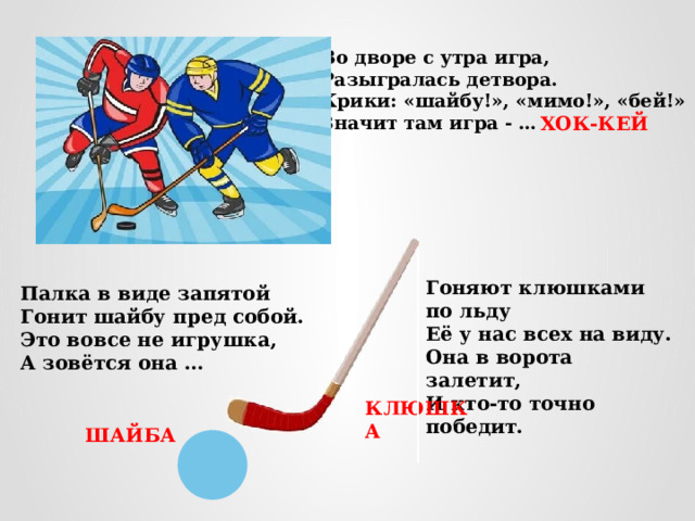 Во дворе с утра игра, Разыгралась детвора. Крики: «шайбу!», «мимо!», «бей!» Значит там игра - …  ХОК-КЕЙ Гоняют клюшками по льду Её у нас всех на виду. Она в ворота залетит, И кто-то точно победит. Палка в виде запятой Гонит шайбу пред собой. Это вовсе не игрушка, А зовётся она … КЛЮШКА ШАЙБА 