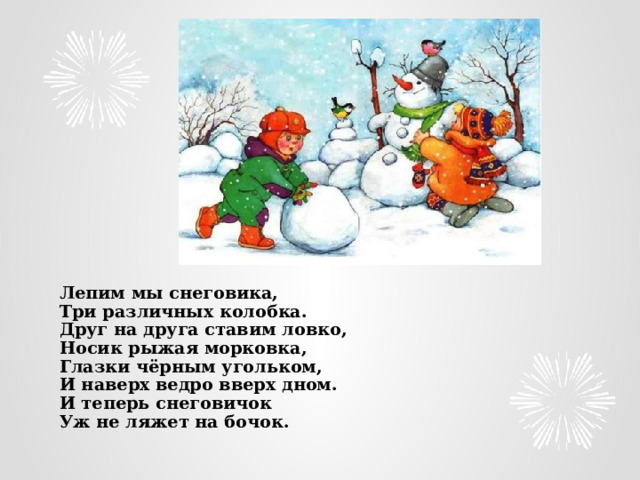  Лепим мы снеговика,  Три различных колобка.  Друг на друга ставим ловко,  Носик рыжая морковка,  Глазки чёрным угольком,  И наверх ведро вверх дном.  И теперь снеговичок  Уж не ляжет на бочок.   