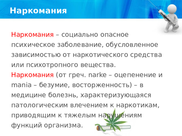 Наркомания Наркомания – социально опасное психическое заболевание, обусловленное зависимостью от наркотического средства или психотропного вещества. Наркомания (от греч. narke – оцепенение и mania – безумие, восторженность) – в медицине болезнь, характеризующаяся патологическим влечением к наркотикам, приводящим к тяжелым нарушениям функций организма. 