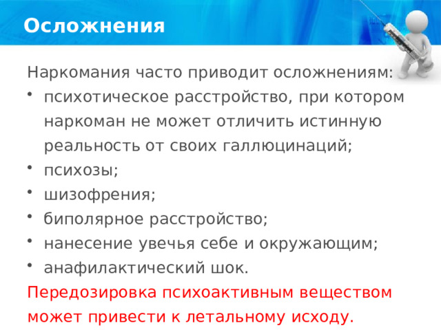 Осложнения Наркомания часто приводит осложнениям: психотическое расстройство, при котором наркоман не может отличить истинную реальность от своих галлюцинаций; психозы; шизофрения; биполярное расстройство; нанесение увечья себе и окружающим; анафилактический шок. Передозировка психоактивным веществом может привести к летальному исходу. 