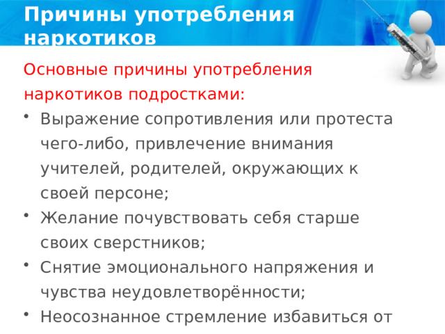 Причины употребления наркотиков Основные причины употребления наркотиков подростками: Выражение сопротивления или протеста чего-либо, привлечение внимания учителей, родителей, окружающих к своей персоне; Желание почувствовать себя старше своих сверстников; Снятие эмоционального напряжения и чувства неудовлетворённости; Неосознанное стремление избавиться от плохого настроения; 