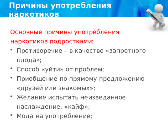 Причины употребления наркотиков Основные причины употребления наркотиков подростками: Противоречие – в качестве «запретного плода»; Способ «уйти» от проблем; Приобщение по прямому предложению «друзей или знакомых»; Желание испытать неизведанное наслаждение, «кайф»; Мода на употребление; 